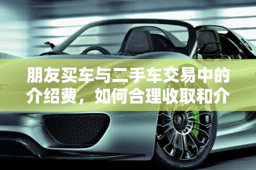 朋友买车与二手车交易中的介绍费，如何合理收取和介绍,介绍朋友买车有多少介绍费,收二手车如何要介绍费