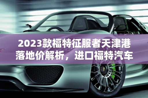 2023款福特征服者天津港落地价解析，进口福特汽车报价全览,福特征服者2023款天津港落地价，进口福特汽车报价