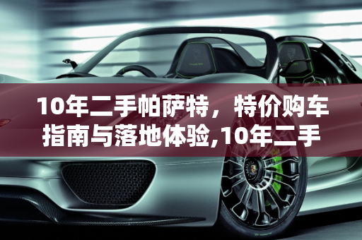 10年二手帕萨特，特价购车指南与落地体验,10年二手帕萨特价，帕萨特二手车落地