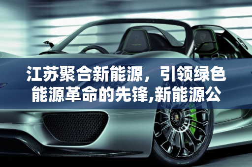 江苏聚合新能源，引领绿色能源革命的先锋,新能源公司是干什么的，江苏聚合新能源