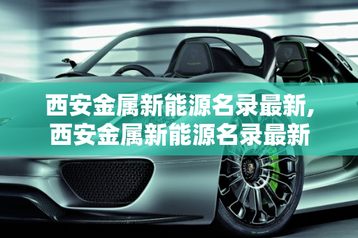 西安金属新能源名录最新,西安金属新能源名录最新