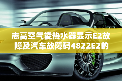 志高空气能热水器显示E2故障及汽车故障码4822E2的维修指南,志高空气能热水器显示E2，要怎么修，汽车故障码4822E2
