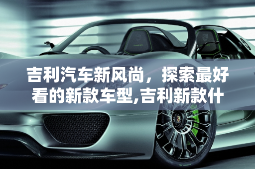 吉利汽车新风尚，探索最好看的新款车型,吉利新款什么车型最好看的