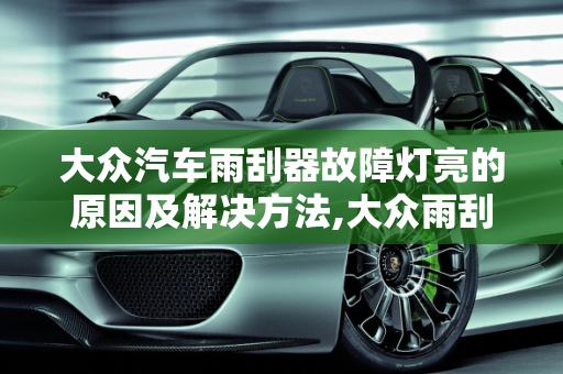 大众汽车雨刮器故障灯亮的原因及解决方法,大众雨刮器故障灯亮是什么原因，汽车前窗故障灯