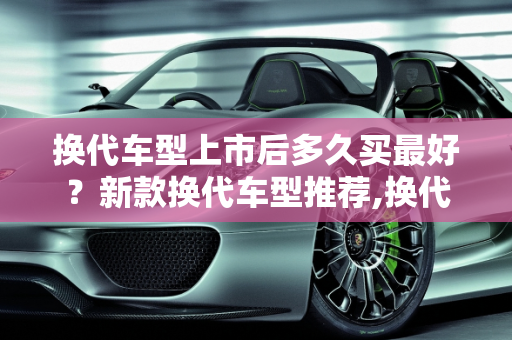 换代车型上市后多久买最好？新款换代车型推荐,换代车型上市后多久买最好,新款换代车型推荐