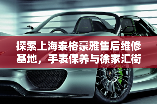 探索上海泰格豪雅售后维修基地，手表保养与徐家汇街道汽车保养的奥秘,上海泰格豪雅售后维修基地在哪？手表该如何去保养,徐家汇街道汽车保养