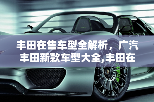 丰田在售车型全解析，广汽丰田新款车型大全,丰田在售全部车型，广汽丰田全部新款车型大全