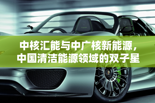 中核汇能与中广核新能源，中国清洁能源领域的双子星,中核汇能和中广核新能源哪个好