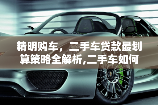精明购车，二手车贷款最划算策略全解析,二手车如何贷款最划算