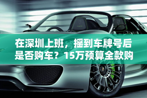 在深圳上班，摇到车牌号后是否购车？15万预算全款购车推荐,在深圳上班完全可以不用车，但是摇到号了，车买还是不买好？15万的车可以付全款，有什么推荐