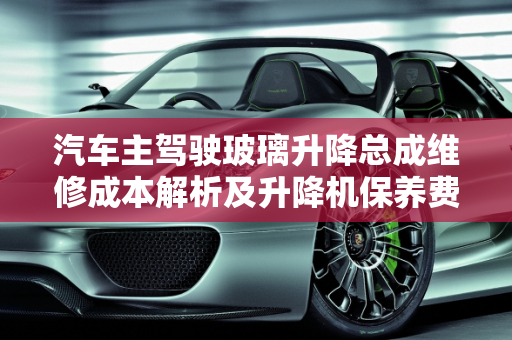 汽车主驾驶玻璃升降总成维修成本解析及升降机保养费用概览,主驾驶玻璃升降总成维修贵吗，汽车保养升降机多少钱
