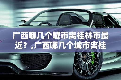 广西哪几个城市离桂林市最近？,广西哪几个城市离桂林市最近的