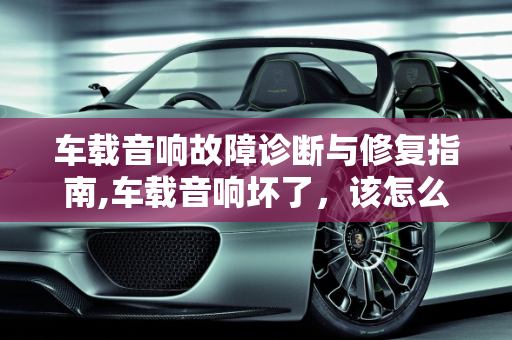 车载音响故障诊断与修复指南,车载音响坏了，该怎么修