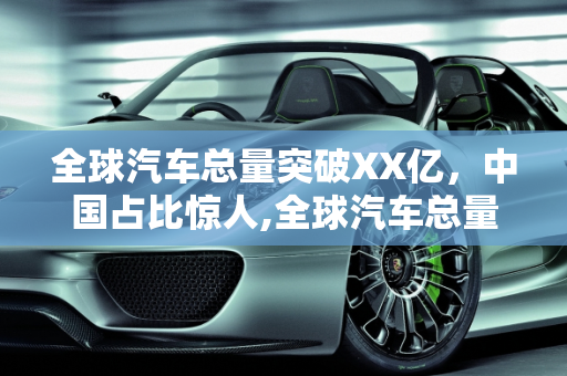 全球汽车总量突破XX亿，中国占比惊人,全球汽车总量突破 XX 亿，你知道中国占比多少吗？