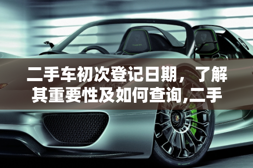 二手车初次登记日期，了解其重要性及如何查询,二手车初次登记日期是什么