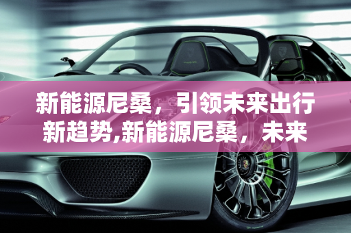 新能源尼桑，引领未来出行新趋势,新能源尼桑，未来出行的新选择