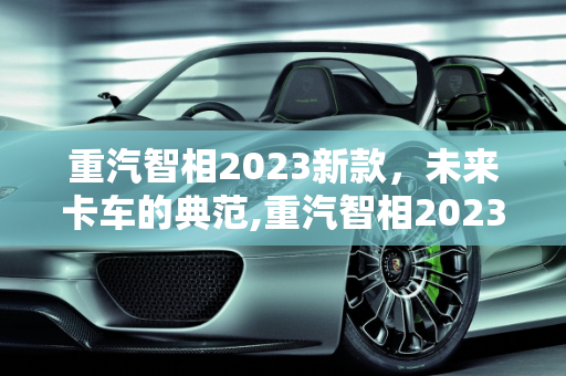 重汽智相2023新款，未来卡车的典范,重汽智相2023新款落地价