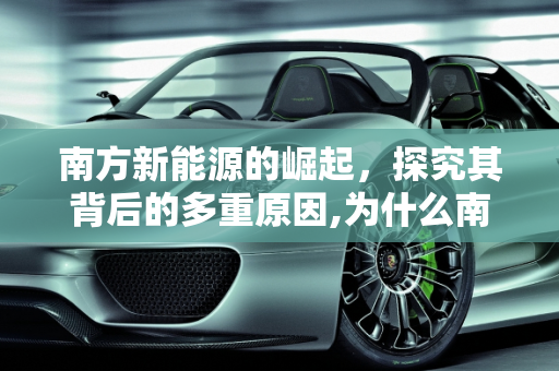 南方新能源的崛起，探究其背后的多重原因,为什么南方新能源那么多,南方新能源