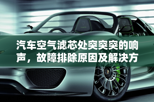 汽车空气滤芯处突突突的响声，故障排除原因及解决方法,空气滤芯处突突突的响,汽车空气滤芯故障排除原因