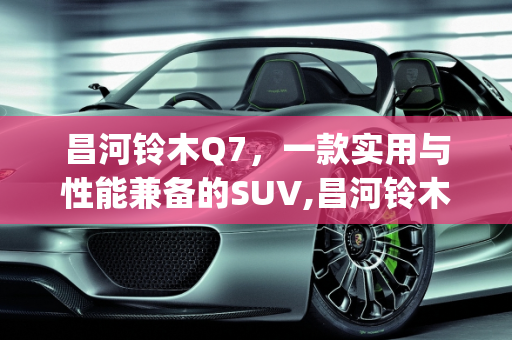 昌河铃木Q7，一款实用与性能兼备的SUV,昌河铃木q7怎么样