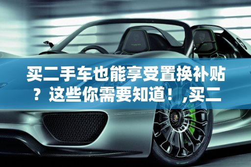 买二手车也能享受置换补贴？这些你需要知道！,买二手车也能享受置换补贴？这些你需要知道！
