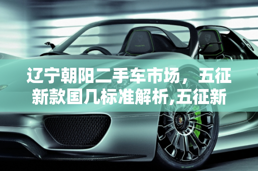 辽宁朝阳二手车市场，五征新款国几标准解析,五征新款是国几的,辽宁朝阳二手车五征