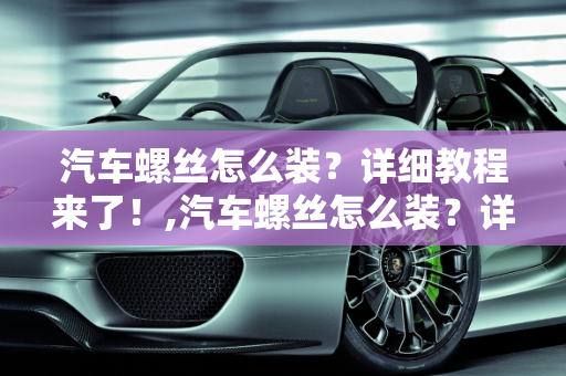 汽车螺丝怎么装？详细教程来了！,汽车螺丝怎么装？详细教程来了！