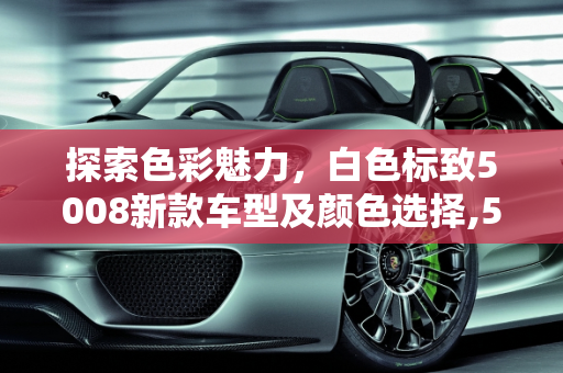 探索色彩魅力，白色标致5008新款车型及颜色选择,5008标致最新款有几款颜色，白色标致5008新款车型