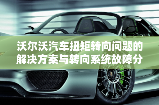 沃尔沃汽车扭矩转向问题的解决方案与转向系统故障分析,沃尔沃如何解决扭矩转向问题,沃尔沃汽车转向系统故障
