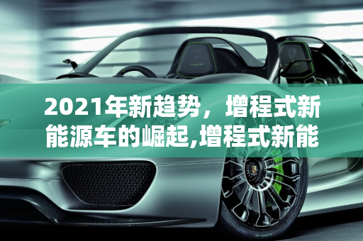 2021年新趋势，增程式新能源车的崛起,增程式新能源车，2021 年的新趋势
