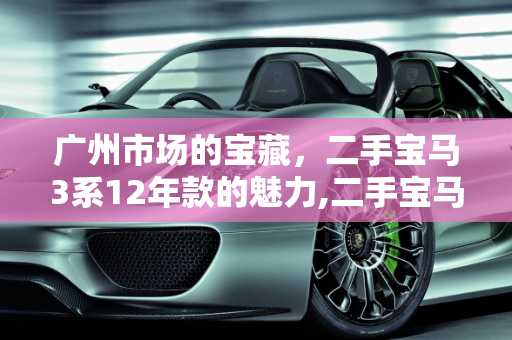 广州市场的宝藏，二手宝马3系12年款的魅力,二手宝马 3 系 12 年，广州市场的宝藏