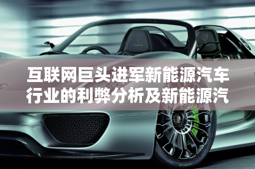 互联网巨头进军新能源汽车行业的利弊分析及新能源汽车的互联化趋势,互联网进军新能源汽车行业的利弊，新能源汽车的互联化