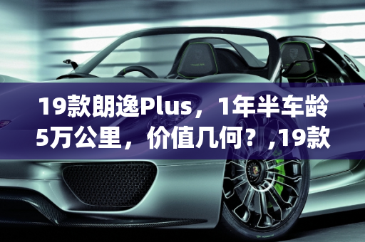 19款朗逸Plus，1年半车龄5万公里，价值几何？,19款朗逸plus，1年半，5万公里，能卖多钱