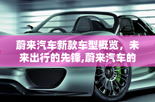 蔚来汽车新款车型概览，未来出行的先锋,蔚来汽车的新款车型有哪些