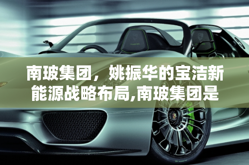 南玻集团，姚振华的宝洁新能源战略布局,南玻集团是姚振华的吗，宝洁新能源