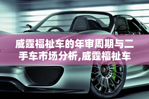 威霆福祉车的年审周期与二手车市场分析,威霆福祉车多久年审一次，威霆福祉二手车