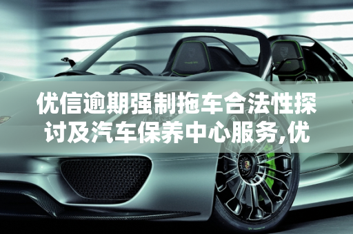 优信逾期强制拖车合法性探讨及汽车保养中心服务,优信逾期强制拖车合法吗,优信汽车保养中心
