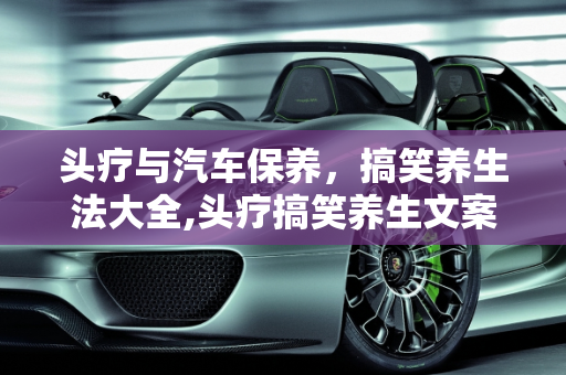 头疗与汽车保养，搞笑养生法大全,头疗搞笑养生文案,汽车保养搞笑说法大全