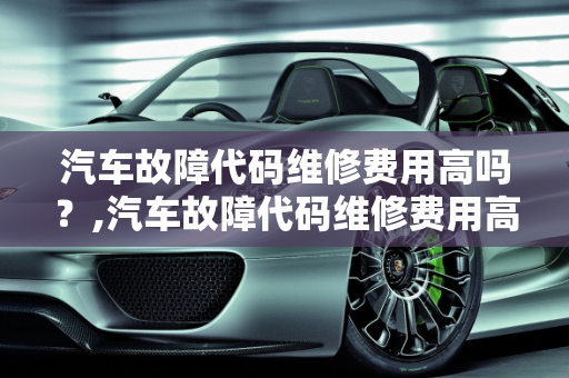 汽车故障代码维修费用高吗？,汽车故障代码维修费用高吗,汽车故障代码维修费用高吗