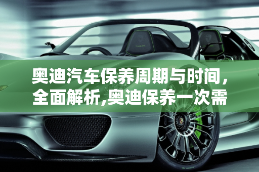 奥迪汽车保养周期与时间，全面解析,奥迪保养一次需要多久,奥迪汽车一般多久保养一次