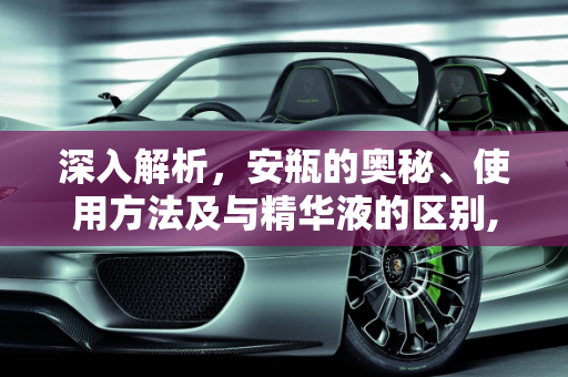深入解析，安瓶的奥秘、使用方法及与精华液的区别,安瓶是什么，安瓶怎么使用方法，安瓶和精华液的区别