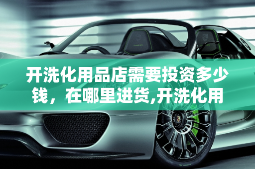 开洗化用品店需要投资多少钱，在哪里进货,开洗化用品店需要投资多少钱，在哪里进货