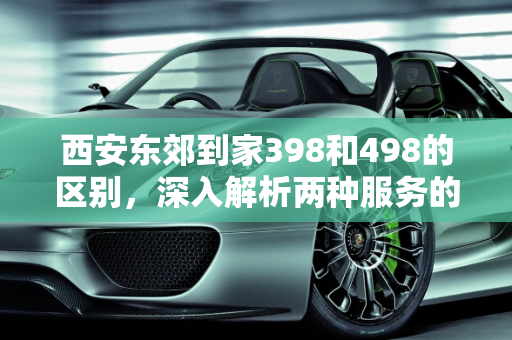 西安东郊到家398和498的区别，深入解析两种服务的差异,西安东郊到家398和498的区别