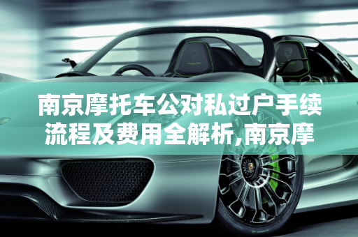 南京摩托车公对私过户手续流程及费用全解析,南京摩托车公对私过户手续流程及费用