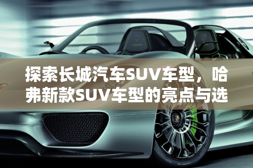 探索长城汽车SUV车型，哈弗新款SUV车型的亮点与选择指南,长城汽车SUV车型哪款好，哈弗新款suv车型
