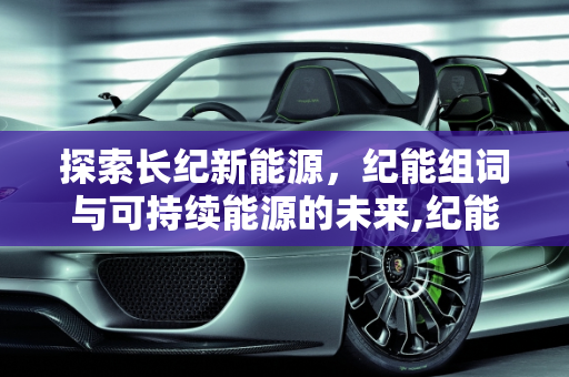 探索长纪新能源，纪能组词与可持续能源的未来,纪能组什么词,长纪新能源