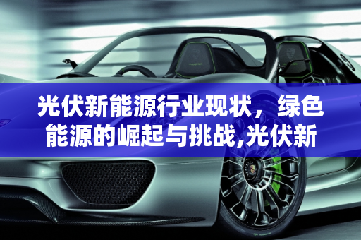 光伏新能源行业现状，绿色能源的崛起与挑战,光伏新能源行业现状