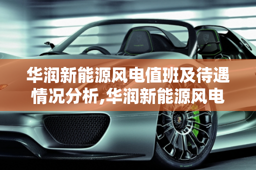华润新能源风电值班及待遇情况分析,华润新能源风电值班及待遇情况
