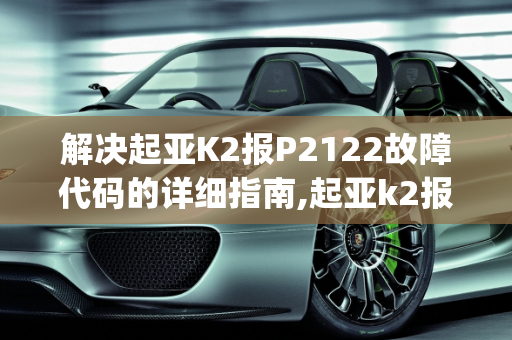 解决起亚K2报P2122故障代码的详细指南,起亚k2报p2122怎么解决