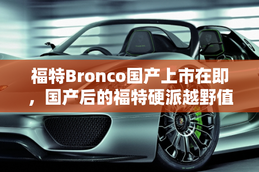 福特Bronco国产上市在即，国产后的福特硬派越野值得买吗？,福特Bronco国产上市在即，国产后的福特硬派越野值得买吗
